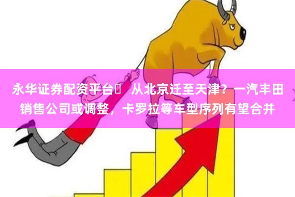 永华证券配资平台	 从北京迁至天津？一汽丰田销售公司或调整，